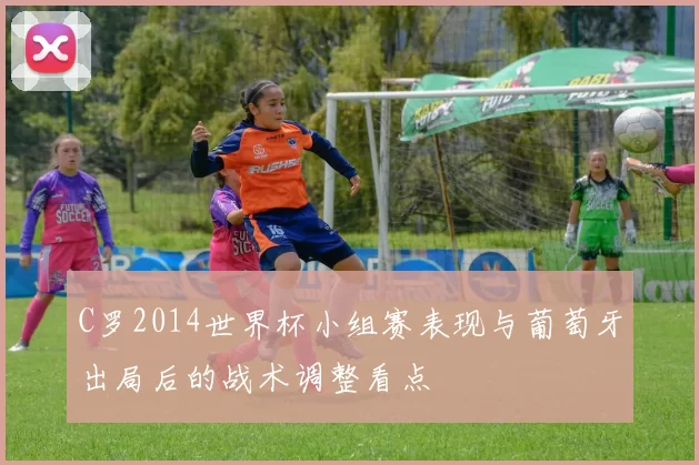 C罗2014世界杯小组赛表现与葡萄牙出局后的战术调整看点