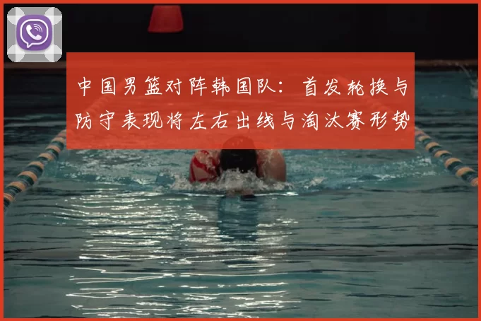 中国男篮对阵韩国队：首发轮换与防守表现将左右出线与淘汰赛形势
