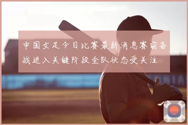 中国女足今日比赛最新消息赛前备战进入关键阶段全队状态受关注