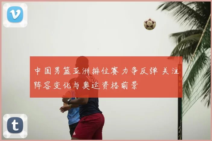 中国男篮亚洲排位赛力争反弹 关注阵容变化与奥运资格前景